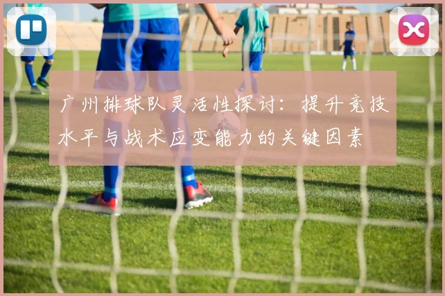 广州排球队灵活性探讨：提升竞技水平与战术应变能力的关键因素