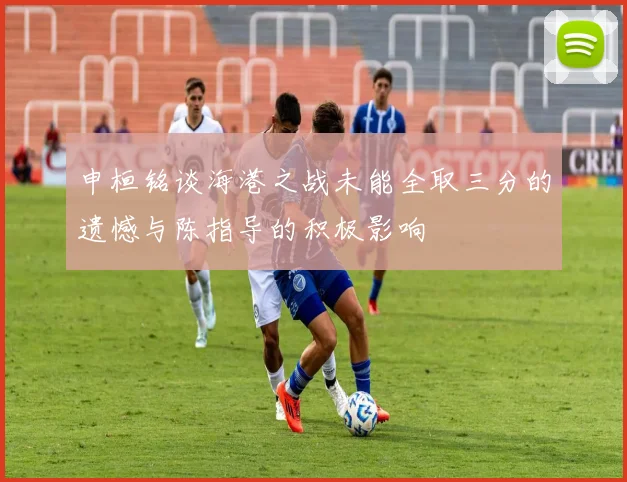 申桓铭谈海港之战未能全取三分的遗憾与陈指导的积极影响