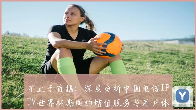 不止于直播：深度分析中国电信IPTV世界杯期间的增值服务与用户体验